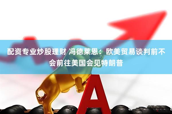 配资专业炒股理财 冯德莱恩：欧美贸易谈判前不会前往美国会见特朗普