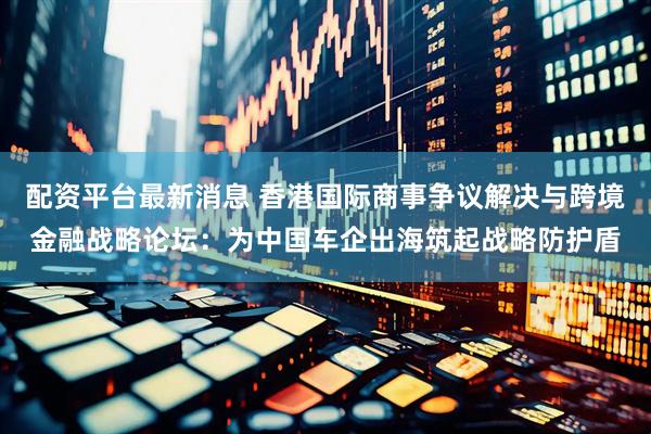 配资平台最新消息 香港国际商事争议解决与跨境金融战略论坛：为中国车企出海筑起战略防护盾