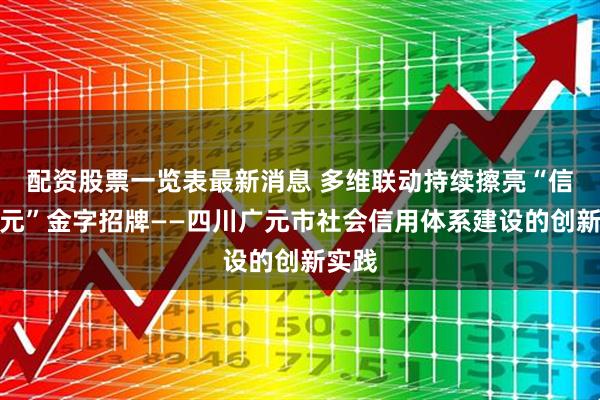 配资股票一览表最新消息 多维联动持续擦亮“信用广元”金字招牌——四川广元市社会信用体系建设的创新实践