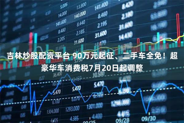 吉林炒股配资平台 90万元起征、二手车全免！超豪华车消费税7月20日起调整