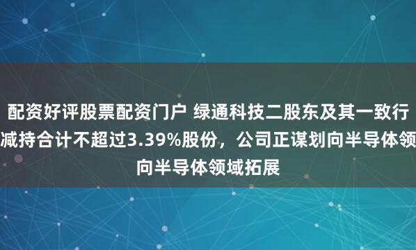 配资好评股票配资门户 绿通科技二股东及其一致行动人拟减持合计不超过3.39%股份，公司正谋划向半导体领域拓展