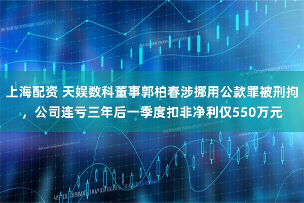 上海配资 天娱数科董事郭柏春涉挪用公款罪被刑拘，公司连亏三年后一季度扣非净利仅550万元