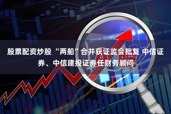 股票配资炒股 “两船”合并获证监会批复 中信证券、中信建投证券任财务顾问