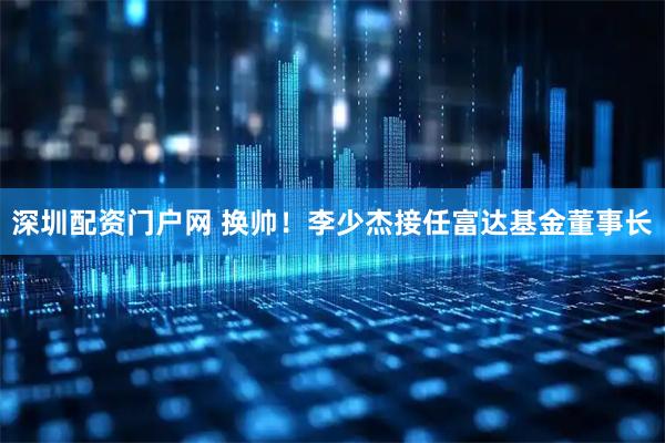 深圳配资门户网 换帅！李少杰接任富达基金董事长