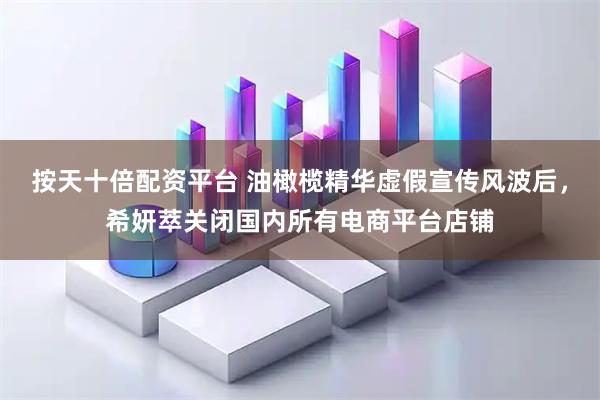 按天十倍配资平台 油橄榄精华虚假宣传风波后，希妍萃关闭国内所有电商平台店铺