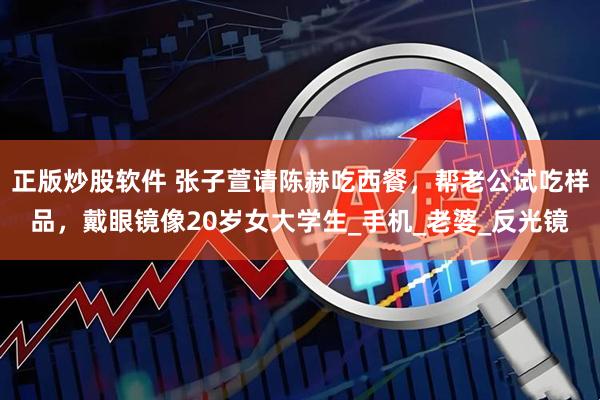 正版炒股软件 张子萱请陈赫吃西餐，帮老公试吃样品，戴眼镜像20岁女大学生_手机_老婆_反光镜