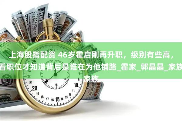 上海股指配资 46岁霍启刚再升职，级别有些高，看职位才知道背后是谁在为他铺路_霍家_郭晶晶_家族