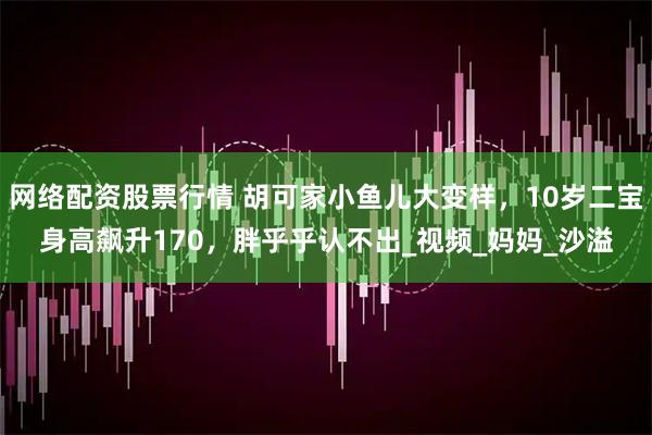 网络配资股票行情 胡可家小鱼儿大变样，10岁二宝身高飙升170，胖乎乎认不出_视频_妈妈_沙溢