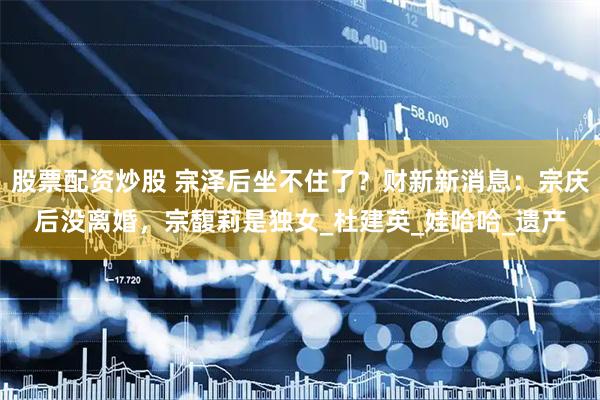 股票配资炒股 宗泽后坐不住了？财新新消息：宗庆后没离婚，宗馥莉是独女_杜建英_娃哈哈_遗产