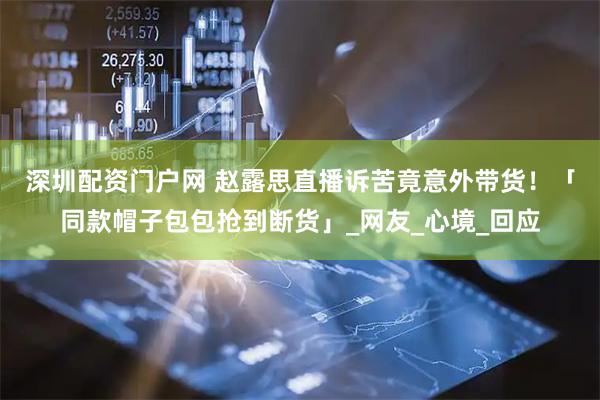 深圳配资门户网 赵露思直播诉苦竟意外带货！　「同款帽子包包抢到断货」_网友_心境_回应
