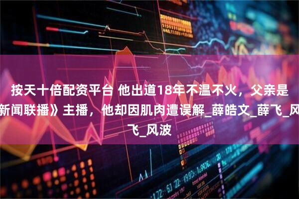 按天十倍配资平台 他出道18年不温不火，父亲是《新闻联播》主播，他却因肌肉遭误解_薛皓文_薛飞_风波