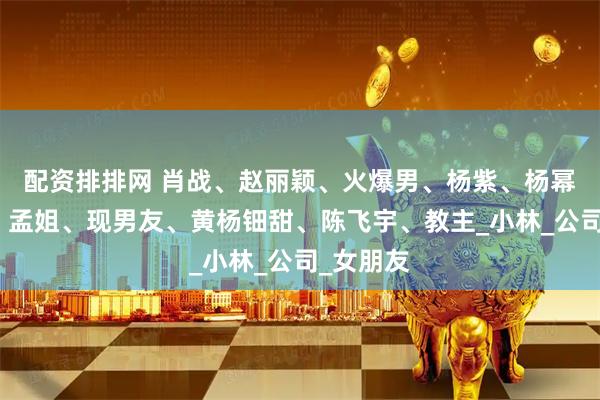 配资排排网 肖战、赵丽颖、火爆男、杨紫、杨幂、鹿晗、孟姐、现男友、黄杨钿甜、陈飞宇、教主_小林_公司_女朋友