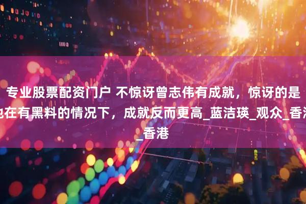 专业股票配资门户 不惊讶曾志伟有成就，惊讶的是他在有黑料的情况下，成就反而更高_蓝洁瑛_观众_香港