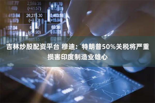 吉林炒股配资平台 穆迪：特朗普50%关税将严重损害印度制造业雄心