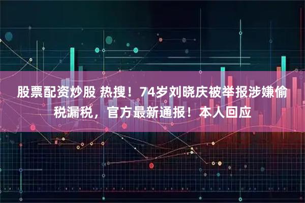 股票配资炒股 热搜！74岁刘晓庆被举报涉嫌偷税漏税，官方最新通报！本人回应