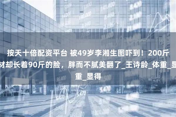 按天十倍配资平台 被49岁李湘生图吓到！200斤身材却长着90斤的脸，胖而不腻美翻了_王诗龄_体重_显得