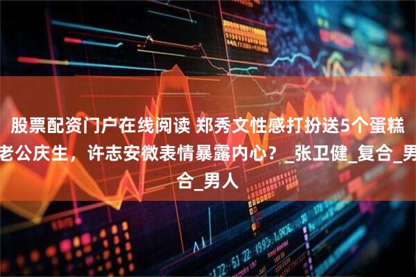 股票配资门户在线阅读 郑秀文性感打扮送5个蛋糕为老公庆生，许志安微表情暴露内心？_张卫健_复合_男人