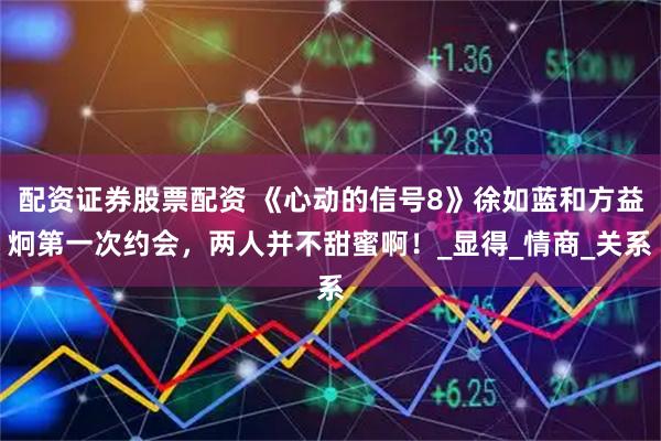 配资证券股票配资 《心动的信号8》徐如蓝和方益炯第一次约会，两人并不甜蜜啊！_显得_情商_关系
