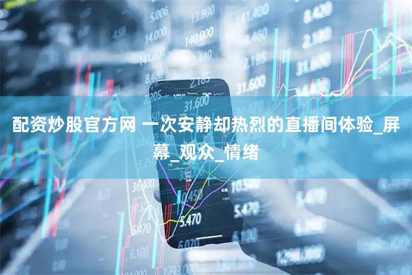 配资炒股官方网 一次安静却热烈的直播间体验_屏幕_观众_情绪