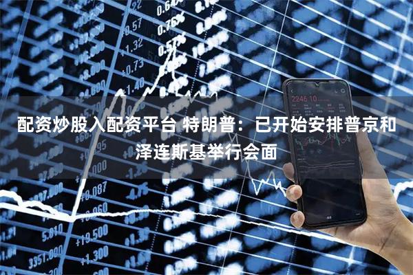 配资炒股入配资平台 特朗普：已开始安排普京和泽连斯基举行会面