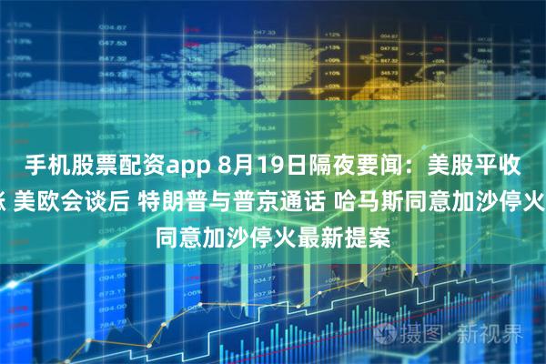 手机股票配资app 8月19日隔夜要闻：美股平收 油价上涨 美欧会谈后 特朗普与普京通话 哈马斯同意加沙停火最新提案
