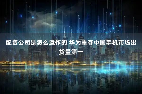 配资公司是怎么运作的 华为重夺中国手机市场出货量第一
