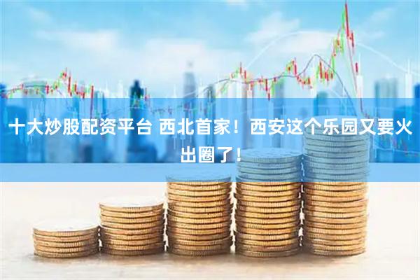 十大炒股配资平台 西北首家！西安这个乐园又要火出圈了！