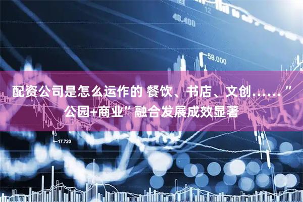 配资公司是怎么运作的 餐饮、书店、文创……“公园+商业”融合发展成效显著