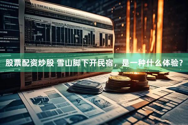 股票配资炒股 雪山脚下开民宿，是一种什么体验？