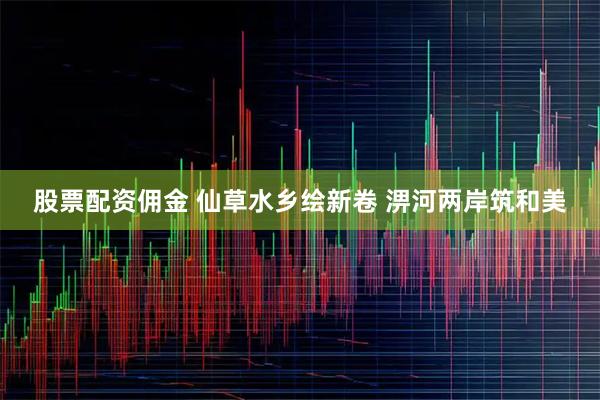 股票配资佣金 仙草水乡绘新卷 淠河两岸筑和美