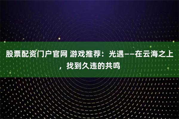 股票配资门户官网 游戏推荐：光遇——在云海之上，找到久违的共鸣