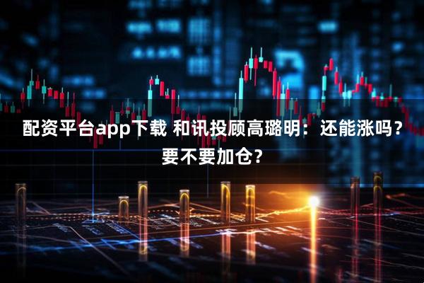 配资平台app下载 和讯投顾高璐明：还能涨吗？要不要加仓？