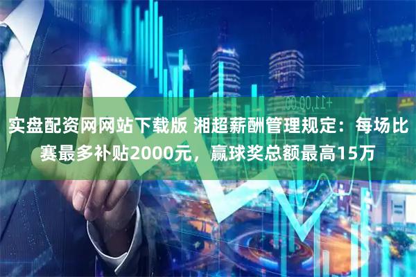 实盘配资网网站下载版 湘超薪酬管理规定：每场比赛最多补贴2000元，赢球奖总额最高15万