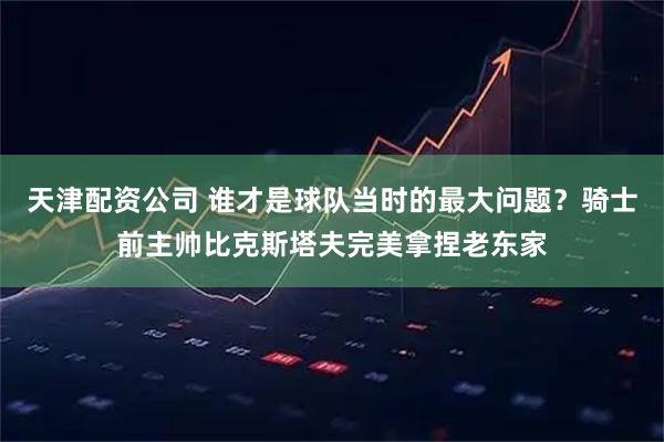 天津配资公司 谁才是球队当时的最大问题？骑士前主帅比克斯塔夫完美拿捏老东家