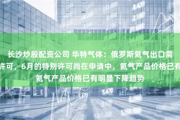 长沙炒股配资公司 华特气体：俄罗斯氦气出口需按月申请特别许可，6月的特别许可尚在申请中，氦气产品价格已有明显下降趋势