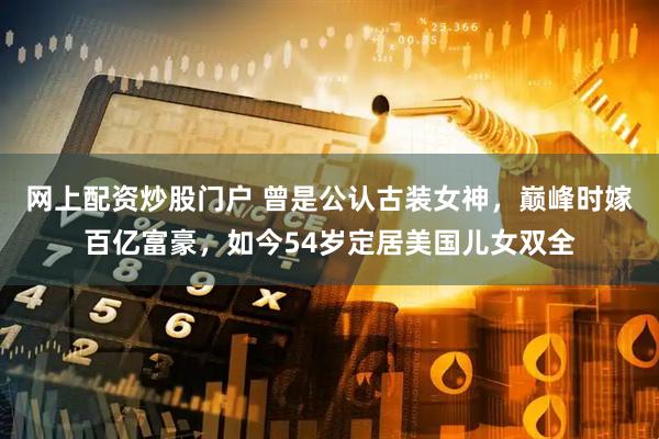 网上配资炒股门户 曾是公认古装女神，巅峰时嫁百亿富豪，如今54岁定居美国儿女双全