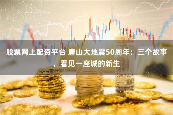 股票网上配资平台 唐山大地震50周年：三个故事，看见一座城的新生